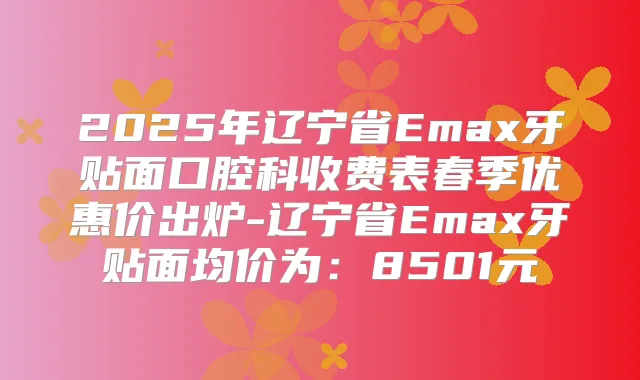 2025年辽宁省Emax牙贴面口腔科收费表春季优惠价出炉-辽宁省Emax牙贴面均价为：8501元