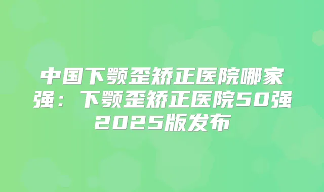中国下颚歪矫正医院哪家强:下颚歪矫正医院50强2025版发布