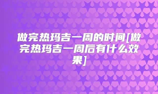 做完热玛吉一周的时间[做完热玛吉一周后有什么效果]