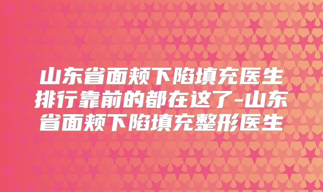 山东省面颊下陷填充医生排行靠前的都在这了-山东省面颊下陷填充整形医生