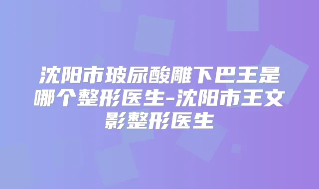 沈阳市玻尿酸雕下巴王是哪个整形医生-沈阳市王文影整形医生