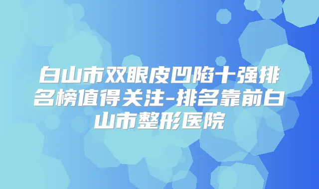白山市双眼皮凹陷十强排名榜值得关注-排名靠前白山市整形医院