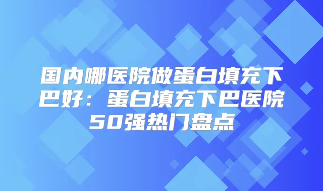 国内哪医院做蛋白填充下巴好：蛋白填充下巴医院50强热门盘点