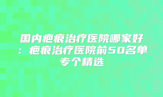 国内疤痕医院哪家好：疤痕医院前50名单专个精选