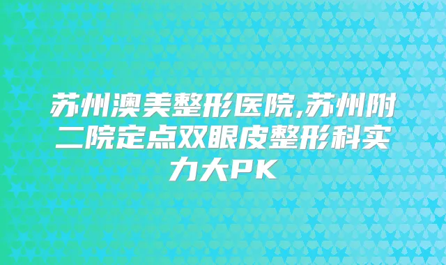苏州澳美整形医院,苏州附二院定点双眼皮整形科实力大PK