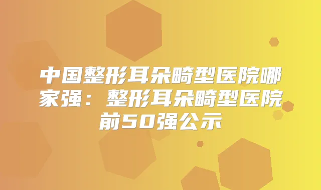 中国整形耳朵畸型医院哪家强:整形耳朵畸型医院前50强公示