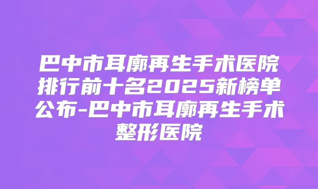 巴中市耳廓再生手术医院排行前十名2025新榜单公布-巴中市耳廓再生手术整形医院