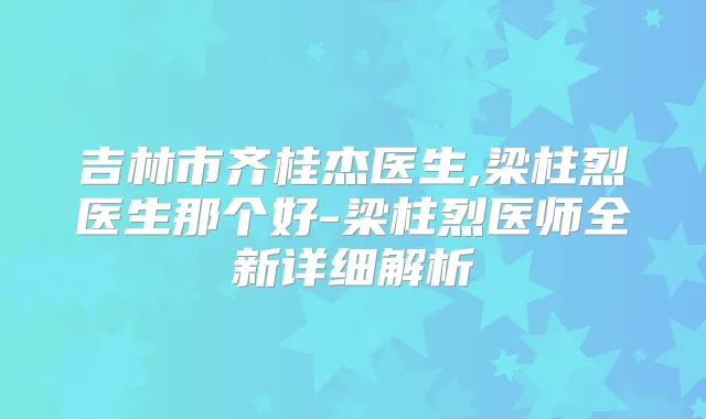 吉林市齐桂杰医生,梁柱烈医生那个好-梁柱烈医师全新详细解析
