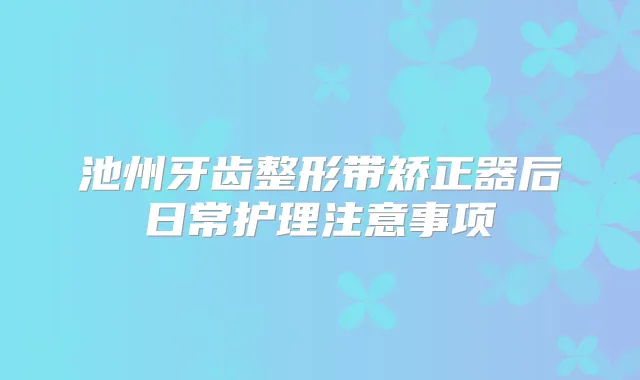 池州牙齿整形带矫正器后日常护理注意事项