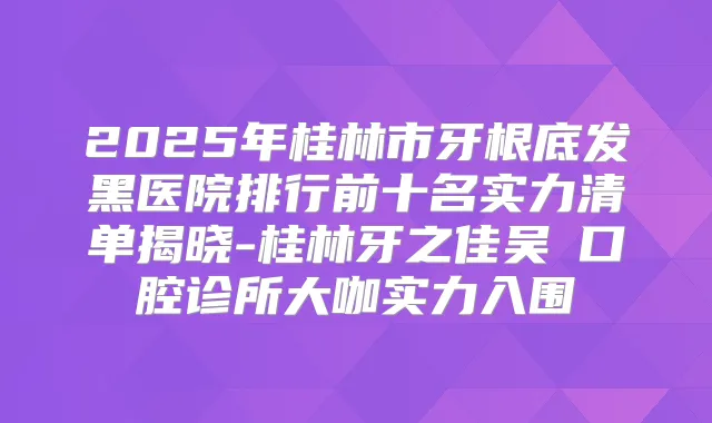 2025年桂林市牙根底发黑医院排行前十名实力清单揭晓-桂林牙之佳吴赟口腔诊所大咖实力入围