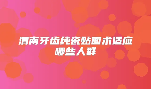 渭南牙齿纯瓷贴面术适应哪些人群