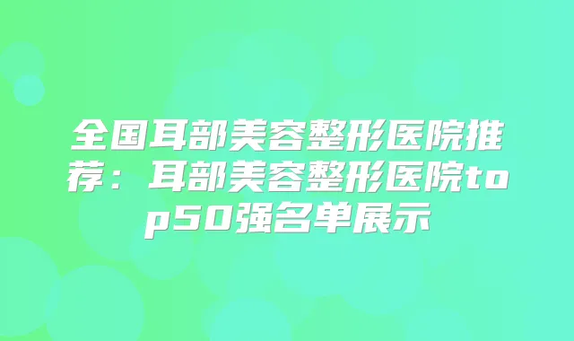全国耳部美容整形医院推荐:耳部美容整形医院top50强名单展示