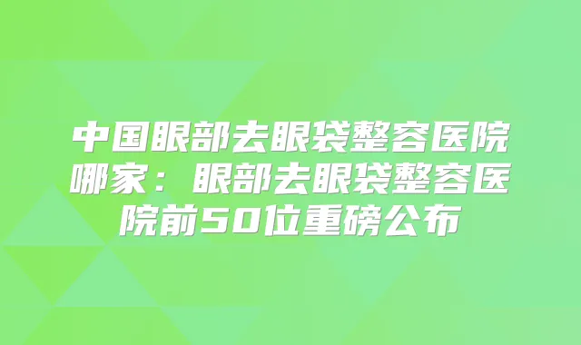 中国眼部去眼袋整容医院哪家:眼部去眼袋整容医院前50位重磅公布