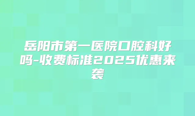 岳阳市第一医院口腔科好吗-收费标准2025优惠来袭