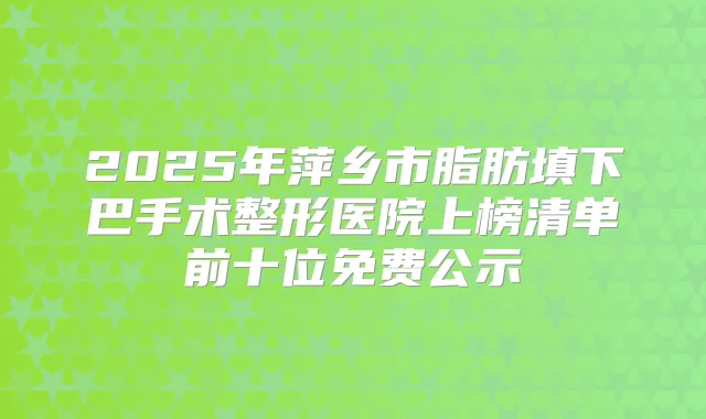 2025年萍乡市脂肪填下巴手术整形医院上榜清单前十位免费公示