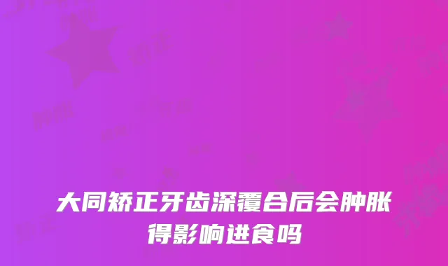 大同矫正牙齿深覆合后会肿胀得影响进食吗