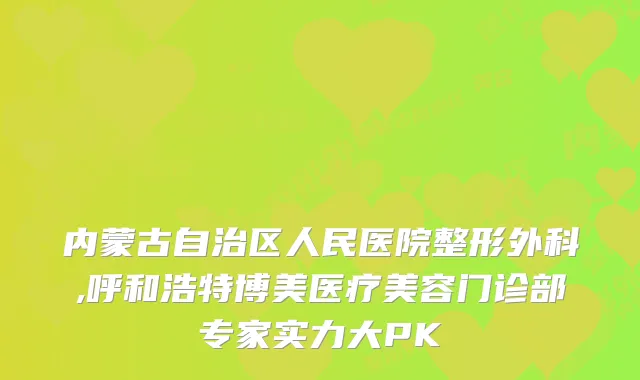内蒙古自治区人民医院整形外科,呼和浩特博美医疗美容门诊部专家实力大PK