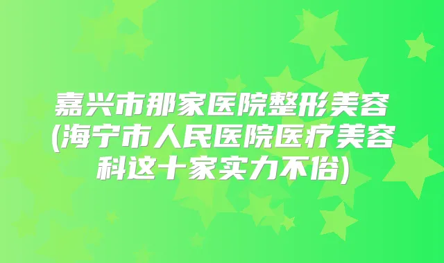 嘉兴市那家医院整形美容(海宁市人民医院医疗美容科这十家实力不俗)