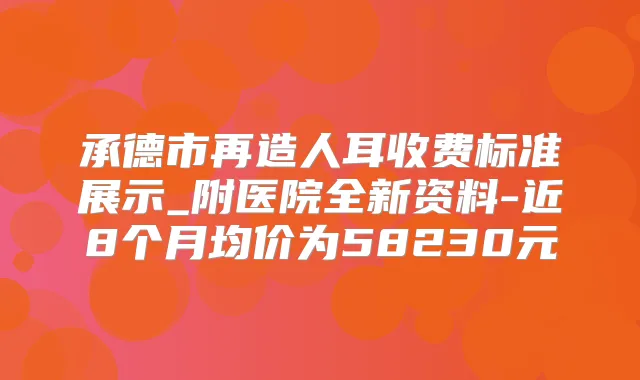 承德市再造人耳收费标准展示_附医院全新资料-近8个月均价为58230元