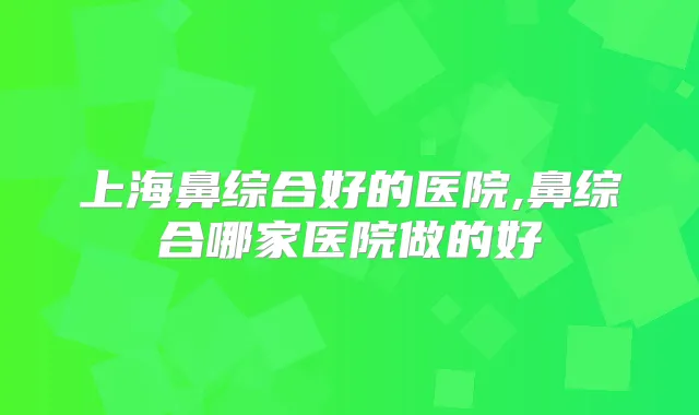 上海鼻综合好的医院,鼻综合哪家医院做的好
