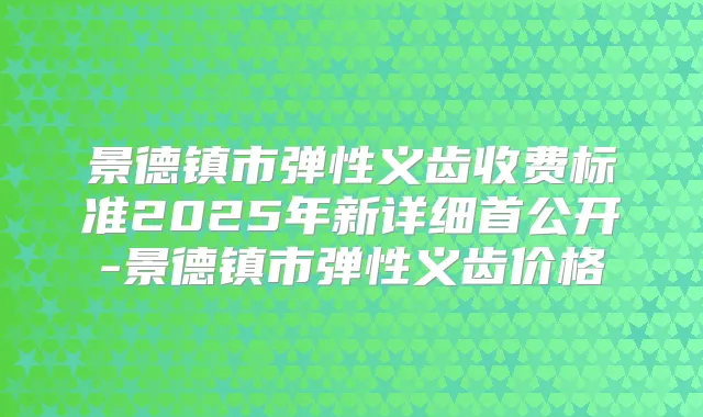 景德镇市弹性义齿收费标准2025年新详细首公开-景德镇市弹性义齿价格