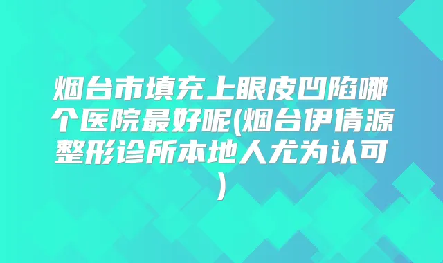 烟台市填充上眼皮凹陷哪个医院好呢(烟台伊倩源整形诊所本地人尤为认可)