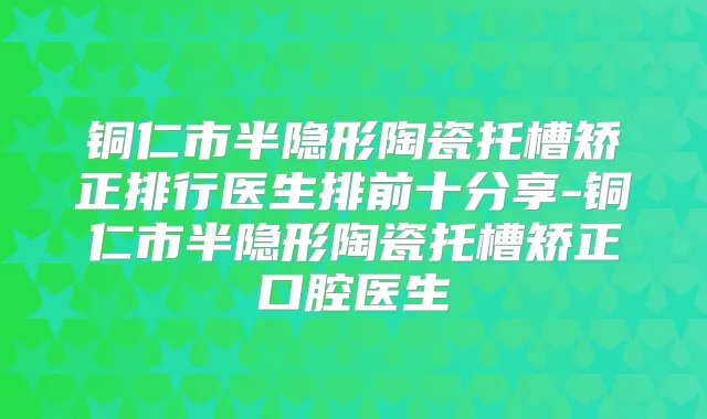 铜仁市半隐形陶瓷托槽矫正排行医生排前十分享-铜仁市半隐形陶瓷托槽矫正口腔医生