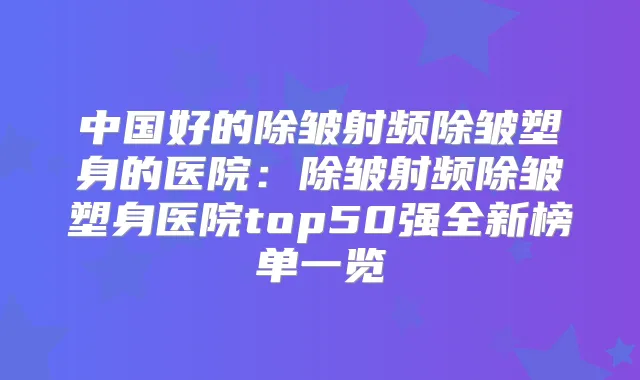 中国好的除皱射频除皱塑身的医院:除皱射频除皱塑身医院top50强全新榜单一览