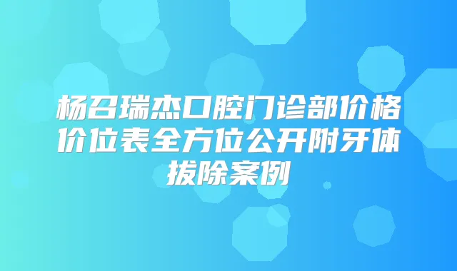 杨召瑞杰口腔门诊部价格价位表全方位公开附牙体拔除案例