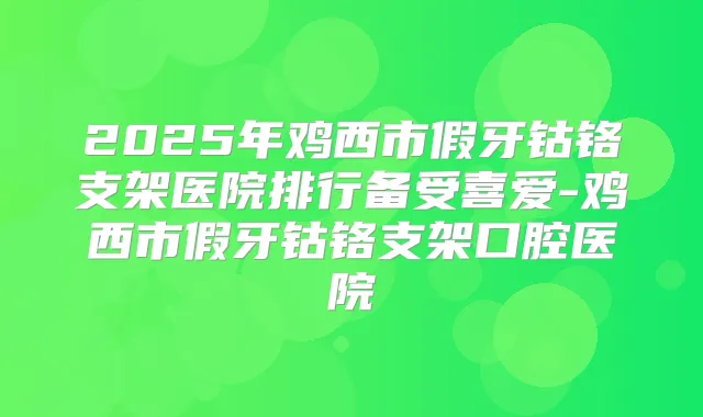 2025年鸡西市假牙钴铬支架医院排行备受喜爱-鸡西市假牙钴铬支架口腔医院