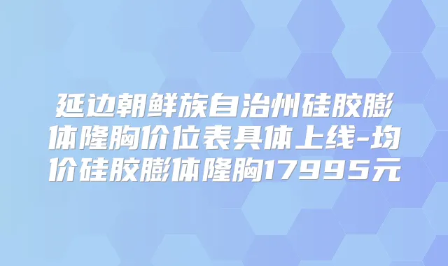 延边朝鲜族自治州硅胶膨体隆胸价位表具体上线-均价硅胶膨体隆胸17995元