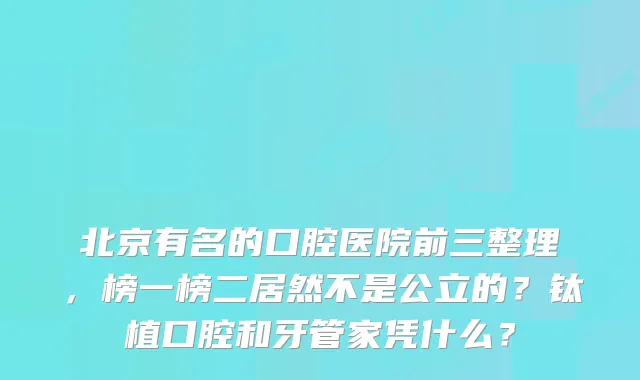 北京有名的口腔医院前三整理,榜一榜二居然不是公立的?钛植口腔和牙管家凭什么?
