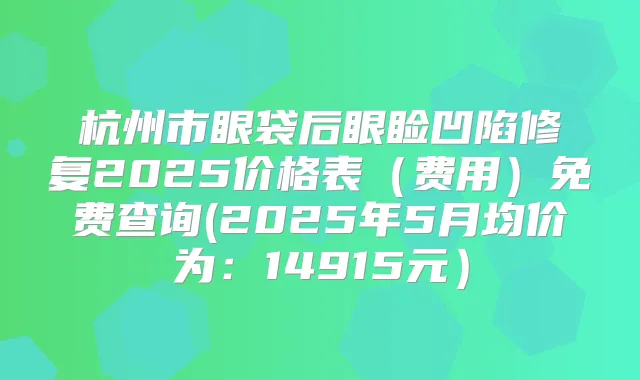 杭州市眼袋后眼睑凹陷修复2025价格表（费用）免费查询(2025年5月均价为：14915元）