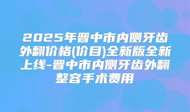2025年晋中市内侧牙齿外翻价格(价目)全新版全新上线-晋中市内侧牙齿外翻整容手术费用