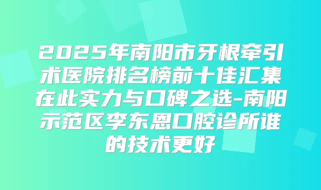 2025年南阳市牙根牵引术医院排名榜前十佳汇集在此实力与口碑之选-南阳示范区李东恩口腔诊所谁的技术更好