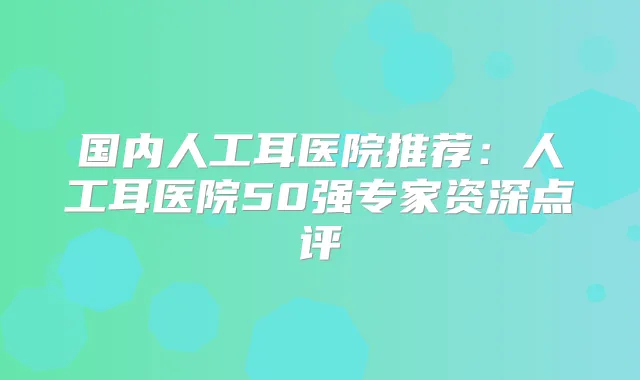 国内人工耳医院推荐：人工耳医院50强专家资深点评