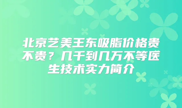 北京艺美王东吸脂价格贵不贵?几千到几万不等医生技术实力简介
