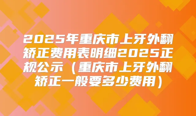 2025年重庆市上牙外翻矫正费用表明细2025正规公示(重庆市上牙外翻矫正一般要多少费用)