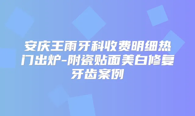 安庆王雨牙科收费明细热门出炉-附瓷贴面美白修复牙齿案例