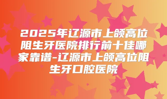 2025年辽源市上颌高位阻生牙医院排行前十佳哪家靠谱-辽源市上颌高位阻生牙口腔医院