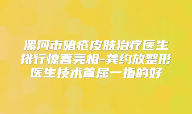 漯河市暗疮皮肤医生排行惊喜亮相-龚约放整形医生技术首屈一指的好
