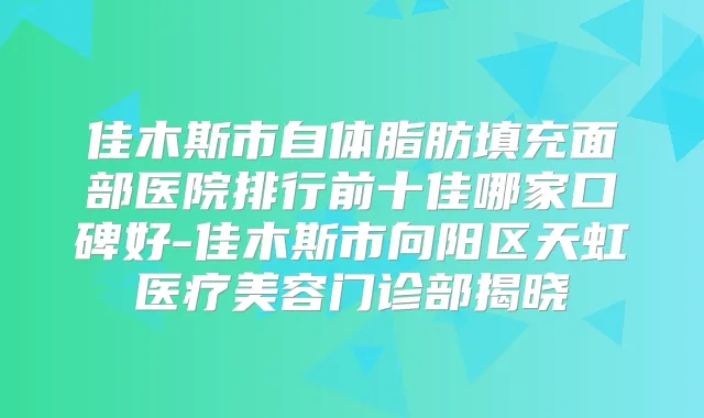 佳木斯市自体脂肪填充面部医院排行前十佳哪家口碑好-佳木斯市向阳区天虹医疗美容门诊部揭晓