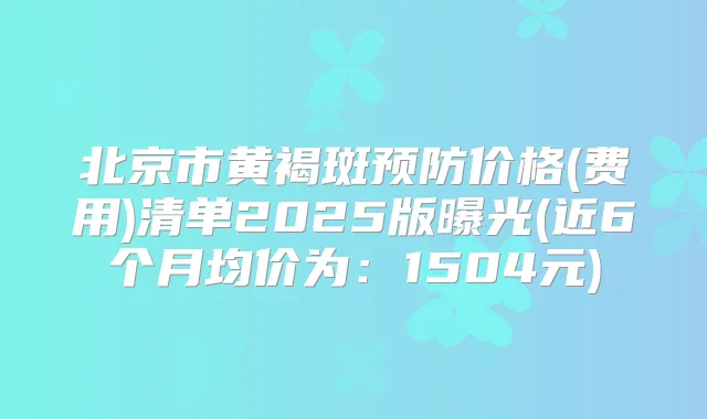 北京市黄褐斑预防价格(费用)清单2025版曝光(近6个月均价为:1504元)