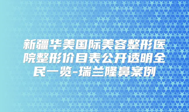 新疆华美国际美容整形医院整形价目表公开透明全民一览-瑞兰隆鼻案例