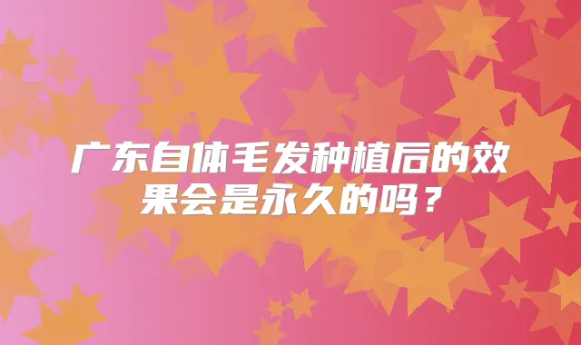 广东自体毛发种植后的效果会是永久的吗?