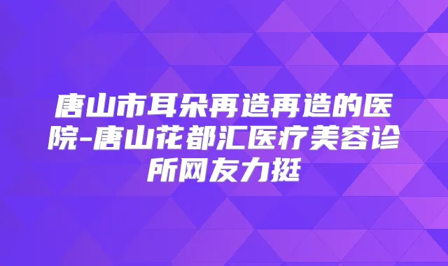 唐山市耳朵再造再造的医院-唐山花都汇医疗美容诊所网友力挺