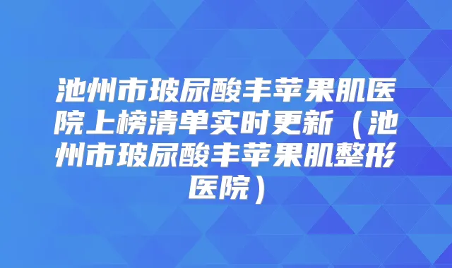 池州市玻尿酸丰苹果肌医院上榜清单实时更新(池州市玻尿酸丰苹果肌整形医院)