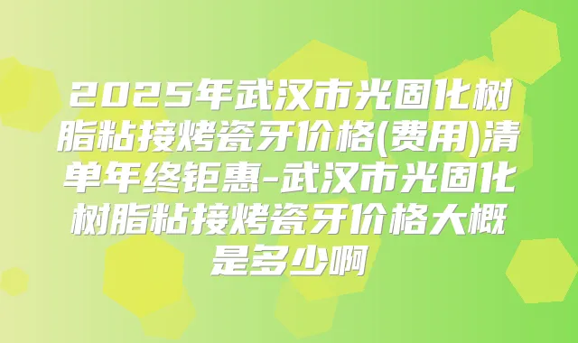 2025年武汉市光固化树脂粘接烤瓷牙价格(费用)清单年终钜惠-武汉市光固化树脂粘接烤瓷牙价格大概是多少啊