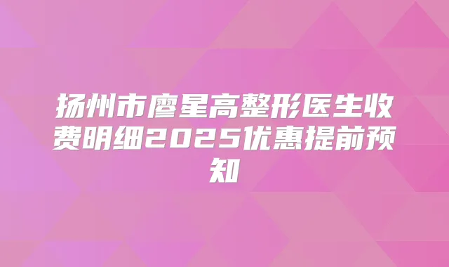 扬州市廖星高整形医生收费明细2025优惠提前预知