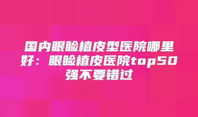 国内眼睑植皮型医院哪里好:眼睑植皮医院top50强不要错过